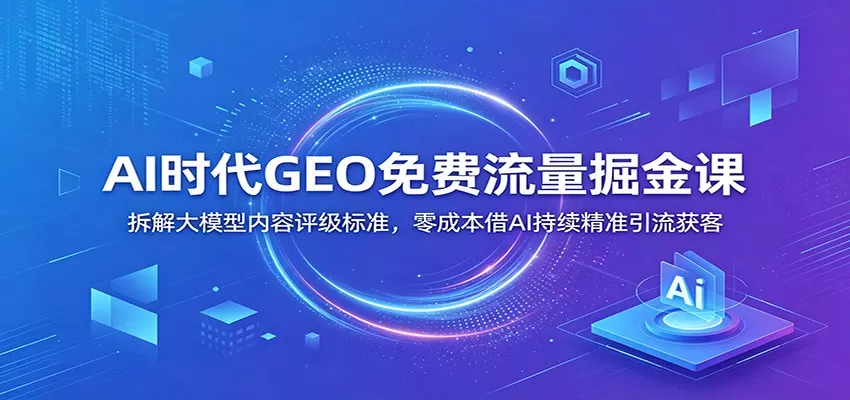 AI时代GEO免费流量掘金课：拆解大模型内容评级标准，零成本借AI持续精准引流获客网创资源-中创网-冒泡网-福缘网长青创习社