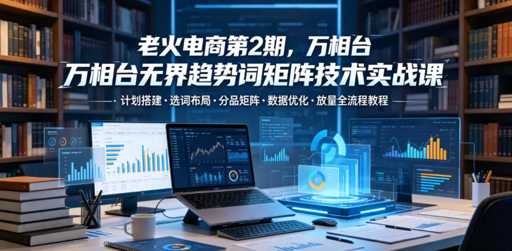 老火电商第2期，万相台无界趋势词矩阵技术实战课，计划搭建・选词布局・分品矩阵・数据优化・放量全流程教程网创资源-中创网-冒泡网-福缘网长青创习社