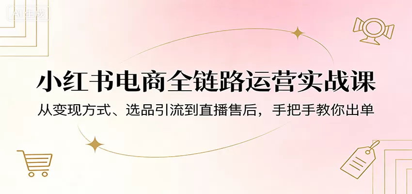 小红书电商全链路运营实战课：从变现方式、选品引流到直播售后，手把手教你出单网创资源-中创网-冒泡网-福缘网长青创习社