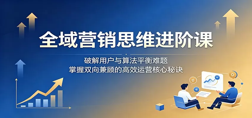 全域营销思维进阶课：破解用户与算法平衡难题，掌握双向兼顾的高效运营核心秘诀网创资源-中创网-冒泡网-福缘网长青创习社