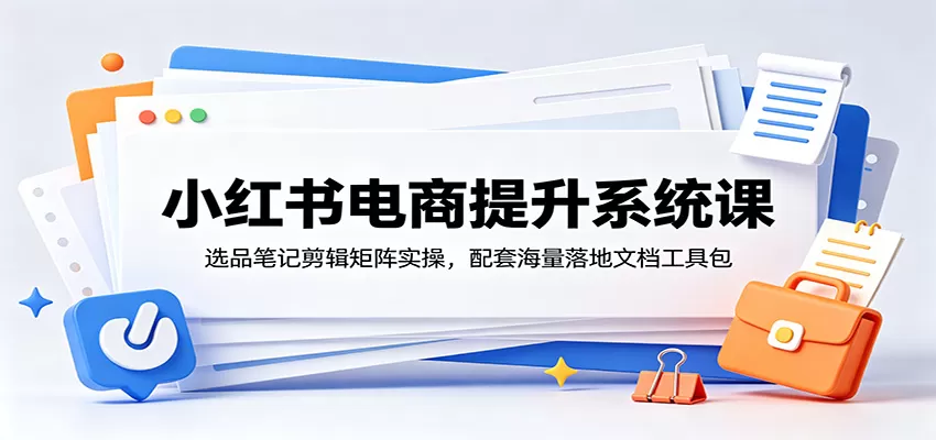 小红书电商提升系统课：选品笔记剪辑矩阵实操，配套海量落地文档工具包网创资源-中创网-冒泡网-福缘网长青创习社